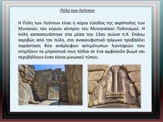 Πύλη των Λεόντων
Η Πύλη των Λεόντων είναι η κύρια είσοδος της ακρόπολης των
Μυκηνών, του κύριου κέντρου του Μυκηναϊκού Πολιτισμού. Η
πύλη κατασκευάστηκε στα μέσα του 13ου αιώνα π.Χ. Επάνω
ακριβώς από την πύλη, στο ανακουφιστικό τρίγωνο προβάλλει
παράσταση δύο ανάγλυφων αντιμέτωπων λιονταριών που
στηρίζουν τα μπροστινά τους πόδια σε ένα αμφίκοιλο βωμό και
περιβάλλουν έναν κίονα μινωικού τύπου.
 