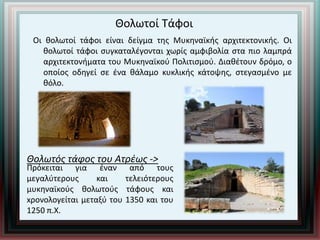 Θολωτοί Τάφοι
Οι θολωτοί τάφοι είναι δείγμα της Μυκηναϊκής αρχιτεκτονικής. Οι
θολωτοί τάφοι συγκαταλέγονται χωρίς αμφιβολία στα πιο λαμπρά
αρχιτεκτονήματα του Μυκηναϊκού Πολιτισμού. Διαθέτουν δρόμο, ο
οποίος οδηγεί σε ένα θάλαμο κυκλικής κάτοψης, στεγασμένο με
θόλο.
Θολωτός τάφος του Ατρέως ->
Πρόκειται για έναν από τους
μεγαλύτερους και τελειότερους
μυκηναϊκούς θολωτούς τάφους και
xρονολογείται μεταξύ του 1350 και του
1250 π.Χ.
 