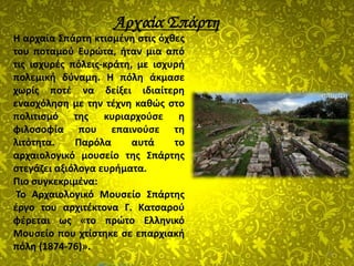 Αρχαία Σπάρτη
15
Η αρχαία Σπάρτη κτισμένη στις όχθες
του ποταμού Ευρώτα, ήταν μια από
τις ισχυρές πόλεις-κράτη, με ισχυρή
πολεμική δύναμη. Η πόλη άκμασε
χωρίς ποτέ να δείξει ιδιαίτερη
ενασχόληση με την τέχνη καθώς στο
πολιτισμό της κυριαρχούσε η
φιλοσοφία που επαινούσε τη
λιτότητα. Παρόλα αυτά το
αρχαιολογικό μουσείο της Σπάρτης
στεγάζει αξιόλογα ευρήματα.
Πιο συγκεκριμένα:
Το Αρχαιολογικό Μουσείο Σπάρτης
έργο του αρχιτέκτονα Γ. Κατσαρού
φέρεται ως «το πρώτο Ελληνικό
Μουσείο που χτίστηκε σε επαρχιακή
πόλη (1874-76)».
 