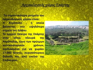 16
Τα σημαντικότερα μνημεία του
αρχαιολογικού χώρου είναι:
Η Ακρόπολη , η οποία
βρίσκεται στο υψηλότερο
σημείο του λόφου.
Το αρχαίο Θέατρο της Σπάρτης
στην νότια πλευρά της
Ακρόπολης, έργο των πρώιμων
αυτοκρατορικών χρόνων,
σχεδιασμένο για να χωράει
17.000 θεατές, περισσότερους
δηλαδή και από εκείνο της
Επιδαύρου.
Αρχαιολογικός χώρος Σπάρτης
 