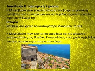 18
Τοποθεσία & Στρατηγική Σημασία
Η Μονεμβασιά είναι χτισμένη πάνω σε ένα βράχο με μοναδική
πρόσβαση από τη στεριά μιας στενής λωρίδας γης από την οποία
πήρε και το όνομά της
Ιστορία
Ιδρύθηκε στα χρόνια του αυτοκράτορα Μαυρικίου, το 583.
Η Μονεμβασιά ήταν από τις πιο σπουδαίες και πιο ιστορικές
καστροπολιτείες της Ελλάδας. Επιπροσθέτως, είναι χωρίς αμφιβολία
ένα από τα ωραιότερα κάστρα στον κόσμο.
 