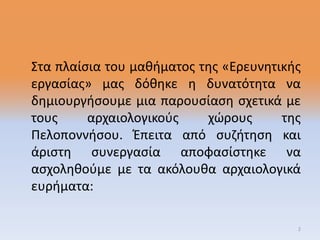 Στα πλαίσια του μαθήματος της «Ερευνητικής
εργασίας» μας δόθηκε η δυνατότητα να
δημιουργήσουμε μια παρουσίαση σχετικά με
τους αρχαιολογικούς χώρους της
Πελοποννήσου. Έπειτα από συζήτηση και
άριστη συνεργασία αποφασίστηκε να
ασχοληθούμε με τα ακόλουθα αρχαιολογικά
ευρήματα:
2
 