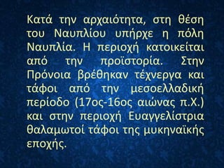 Κατά την αρχαιότητα, στη θέση
του Ναυπλίου υπήρχε η πόλη
Ναυπλία. Η περιοχή κατοικείται
από την προϊστορία. Στην
Πρόνοια βρέθηκαν τέχνεργα και
τάφοι από την μεσοελλαδική
περίοδο (17ος-16ος αιώνας π.Χ.)
και στην περιοχή Ευαγγελίστρια
θαλαμωτοί τάφοι της μυκηναϊκής
εποχής.
 