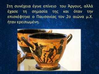 Στη συνέχεια έγινε επίνειο του Άργους, αλλά
έχασε τη σημασία της και όταν την
επισκέφτηκε ο Παυσανίας τον 2ο αιώνα μ.Χ.
ήταν ερειπωμένη.
 