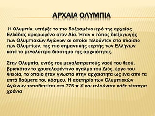 ΑΡΧΑΙΑ ΟΛΥΜΠΙΑ
Η Ολυμπία, υπήρξε το πιο δοξασμένο ιερό της αρχαίας
Ελλάδας αφιερωμένο στον Δία. Ήταν ο τόπος διεξαγωγής
των Ολυμπιακών Αγώνων οι οποίοι τελούνταν στο πλαίσιο
των Ολυμπίων, της πιο σημαντικής εορτής των Ελλήνων
κατά το μεγαλύτερο διάστημα της αρχαιότητας.
Στην Ολυμπία, εντός του μεγαλοπρεπούς ναού του θεού,
βρισκόταν το χρυσελεφάντινο άγαλμα του Διός, έργο του
Φειδία, το οποίο ήταν γνωστό στην αρχαιότητα ως ένα από τα
επτά θαύματα του κόσμου. Η αφετηρία των Ολυμπιακών
Αγώνων τοποθετείται στο 776 π.Χ και τελούνταν κάθε τέσσερα
χρόνια
 