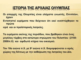 ΙΣΤΟΡΙΑ ΤΗΣ ΑΡΧΑΙΑΣ ΟΛΥΜΠΙΑΣ
Οι απαρχές της Ολυμπίας είναι ελάχιστα γνωστές. Επιπλέον,
έχουν
Εντοπιστεί ευρήματα που δείχνουν ότι εκεί αναπτύχθηκαν τα
πρώτα
ιερά και οι προϊστορικές λατρείες.
Tα ευρήματα εκείνης της περιόδου, που βρέθηκαν είναι ένας
μεγάλος τύμβος στα κατώτερα στρώματα του Πελοπίου (2150-
2000π.Χ) και αψιδωτά κτήρια του οικισμού.
Τον 10ο αιώνα π.Χ. με 9ο αιώνα π.Χ. διαμορφώνεται ο ιερός
χώρος της Άλτεως με την καθιέρωση της λατρείας του Δία.
 