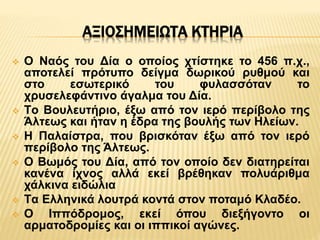 ΑΞΙΟΣΗΜΕIΩΤΑ ΚΤΗΡΙΑ
 O Ναός του Δία ο οποίος χτίστηκε το 456 π.χ.,
αποτελεί πρότυπο δείγμα δωρικού ρυθμού και
στο εσωτερικό του φυλασσόταν το
χρυσελεφάντινο άγαλμα του Δία.
 Tο Βουλευτήριο, έξω από τον ιερό περίβολο της
Άλτεως και ήταν η έδρα της βουλής των Ηλείων.
 H Παλαίστρα, που βρισκόταν έξω από τον ιερό
περίβολο της Άλτεως.
 O Βωμός του Δία, από τον οποίο δεν διατηρείται
κανένα ίχνος αλλά εκεί βρέθηκαν πολυάριθμα
χάλκινα ειδώλια
 Tα Ελληνικά λουτρά κοντά στον ποταμό Κλαδέο.
 O Ιππόδρομος, εκεί όπου διεξήγοντο οι
αρματοδρομίες και οι ιππικοί αγώνες.
 