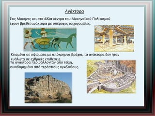 Ανάκτορα
Στις Μυκήνες και στα άλλα κέντρα του Μυκηναϊκού Πολιτισμού
έχουν βρεθεί ανάκτορα με υπέροχες τοιχογραφίες.
Κτισμένα σε υψώματα με απόκρημνα βράχια, τα ανάκτορα δεν ήταν
ευάλωτα σε εχθρικές επιθέσεις.
Τα ανάκτορα περιβάλλονταν από τείχη,
οικοδομημένα από τεράστιους ογκόλιθους.
 