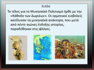 Το τέλος
Το τέλος για το Μυκηναϊκό Πολιτισμό ήρθε με την
«Κάθοδο των Δωριέων». Οι ορμητικοί εισβολείς
κατέλυσαν τα μυκηναϊκά ανάκτορα, που μετά
από πέντε αιώνες ένδοξης ιστορίας,
παραδόθηκαν στις φλόγες.
 