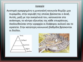 Ιεραρχία
Αυστηρά ιεραρχημένη η μυκηναϊκή κοινωνία θυμίζει μια
πυραμίδα, στην κορυφή της οποίας βρίσκεται ο άναξ.
Αυτός, μαζί με την οικογένειά του, κατοικούσε στο
ανάκτορο, το κέντρο εξουσίας της κάθε επικράτειας.
Ακολουθούσαν στην ιεραρχία οι διάφοροι αυλικοί και το
ιερατείο. Στην κατώτερη κοινωνική βαθμίδα βρίσκονται
οι δούλοι.
 