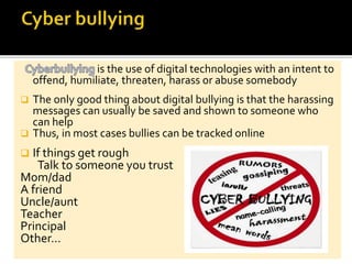 is the use of digital technologies with an intent to
offend, humiliate, threaten, harass or abuse somebody
 The only good thing about digital bullying is that the harassing
messages can usually be saved and shown to someone who
can help
 Thus, in most cases bullies can be tracked online
 If things get rough
Talk to someone you trust
Mom/dad
A friend
Uncle/aunt
Teacher
Principal
Other…
 