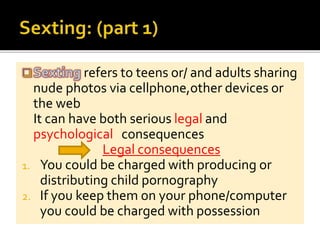 refers to teens or/ and adults sharing
nude photos via cellphone,other devices or
the web
It can have both serious legal and
psychological consequences
Legal consequences
1. You could be charged with producing or
distributing child pornography
2. If you keep them on your phone/computer
you could be charged with possession
 