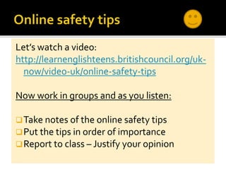 Let’s watch a video:
http://learnenglishteens.britishcouncil.org/uk-
now/video-uk/online-safety-tips
Now work in groups and as you listen:
Take notes of the online safety tips
Put the tips in order of importance
Report to class – Justify your opinion
 