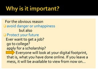 For the obvious reason
 avoid danger or unhappiness
but also
 Protect your future
Ever want to get a job?
go to college?
apply for a scholarship?
Everyone will look at your digital footprint,
that is, what you have done online. If you leave a
mess, it will be available to view from now on…
 