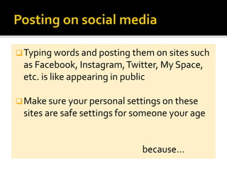 Typing words and posting them on sites such
as Facebook, Instagram,Twitter, My Space,
etc. is like appearing in public
Make sure your personal settings on these
sites are safe settings for someone your age
because…
 