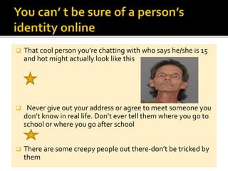 That cool person you’re chatting with who says he/she is 15
and hot might actually look like this
 Never give out your address or agree to meet someone you
don’t know in real life. Don’t ever tell them where you go to
school or where you go after school
 There are some creepy people out there-don’t be tricked by
them
 