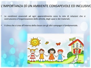 L’IMPORTANZA DÌ UN AMBIENTE CONSAPEVOLE ED INCLUSIVO
• Le condizioni essenziali ad ogni apprendimento sono la rete di relazioni che si
costruiscono e l'organizzazione delle attività, degli spazi e dei materiali;
• Il clima che si crea all’interno della classe con gli altri compagni è fondamentale.
 