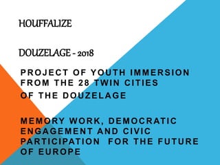 HOUFFALIZE
DOUZELAGE - 2018
PROJECT OF YOUTH IMMERSION
FROM THE 28 TWIN CITIES
OF THE DOUZELAGE
MEMORY WORK, DEMOCRATIC
ENGAGEMENT AND CIVIC
PARTICIPATION FOR THE FUTURE
OF EUROPE
 