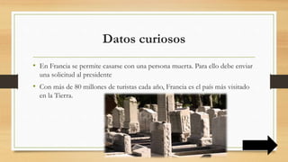 Datos curiosos
• En Francia se permite casarse con una persona muerta. Para ello debe enviar
una solicitud al presidente
• Con más de 80 millones de turistas cada año, Francia es el país más visitado
en la Tierra.
 