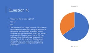 Question 4:
• Would you like to see a tag line?
• Yes: 13
• No: 7
• The majority of our target audience said that they
would like to see a tag line. We agree with this as
we believe that its creates an enigma for the
audience which will especially attract our primary
audience of B-C1 as the upper end of this class
will appreciate the intellectual pleasure they
receive from it. We have been thinking about
various tag lines and have come up with one
which we really like; ‘society does not reflect
perfection.’
Question 4
Yes No
 