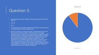 Question 3:
• Would you like to hear snippets of the documentary within the
advert?
• Yes: 18
• No: 2
• The majority of our target audience would like to hear clips from
our documentary. This is conventional.
• We like this idea as it will help create a link between the actual
documentary and the advert. Therefore when our target
audience hear the radio advert they will get an insight into what
the documentary is about and hopefully compel them to watch
the documentary. We believe that by including clips from our
documentary it will grab the audience’s attention. This is
important as the challenge with radio adverts is that the time
slot is so small and so it is difficult to fit everything in. This is
why whatever is included in the advert must be exciting. Usually,
a disequilibrium is what catches peoples attention however in
radio adverts this isn’t really that necessary.
Question 3
Yes No
 