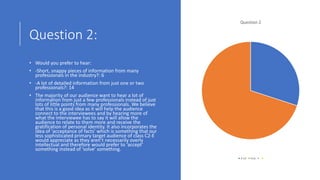 Question 2:
• Would you prefer to hear:
• -Short, snappy pieces of information from many
professionals in the industry?: 6
• -A lot of detailed information from just one or two
professionals?: 14
• The majority of our audience want to hear a lot of
information from just a few professionals instead of just
lots of little points from many professionals. We believe
that this is a good idea as it will help the audience
connect to the interviewees and by hearing more of
what the interviewee has to say it will allow the
audience to relate to them more and receive the
gratification of personal identity. It also incorporates the
idea of ‘acceptance of facts’ which is something that our
less sophisticated primary target audience of class C2-E
would appreciate as they aren’t necessarily overly
intellectual and therefore would prefer to ‘accept’
something instead of ‘solve’ something.
Question 2
A lot Few
 