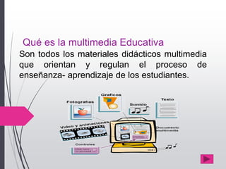 Qué es la multimedia Educativa
Son todos los materiales didácticos multimedia
que orientan y regulan el proceso de
enseñanza- aprendizaje de los estudiantes.
 