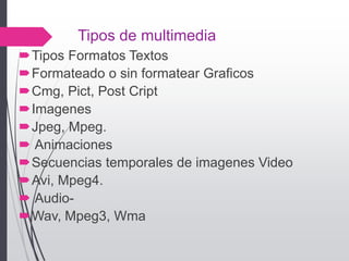 Tipos de multimedia
Tipos Formatos Textos
Formateado o sin formatear Graficos
Cmg, Pict, Post Cript
Imagenes
Jpeg, Mpeg.
 Animaciones
Secuencias temporales de imagenes Video
Avi, Mpeg4.
 Audio-
Wav, Mpeg3, Wma
 