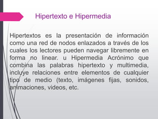 Hipertexto e Hipermedia
Hipertextos es la presentación de información
como una red de nodos enlazados a través de los
cuales los lectores pueden navegar libremente en
forma no linear. u Hipermedia Acrónimo que
combina las palabras hipertexto y multimedia,
incluye relaciones entre elementos de cualquier
tipo de medio (texto, imágenes fijas, sonidos,
animaciones, videos, etc.
 