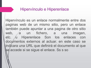 Hipervínculo e Hiperenlace
Hipervínculo es un enlace normalmente entre dos
paginas web de un mismo sitio, pero un enlace
también puede apuntar a una pagina de otro sitio
web, a un fichero, a una imagen,
etc. u Hiperenlace Son los enlaces con
documentos externos al actuar. en este caso se
indicara una URL que definirá el documento al que
se accede si se sigue el enlace. Ss s so
 