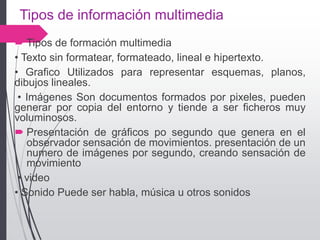 Tipos de información multimedia
 Tipos de formación multimedia
• Texto sin formatear, formateado, lineal e hipertexto.
• Grafico Utilizados para representar esquemas, planos,
dibujos lineales.
• Imágenes Son documentos formados por pixeles, pueden
generar por copia del entorno y tiende a ser ficheros muy
voluminosos.
 Presentación de gráficos po segundo que genera en el
observador sensación de movimientos. presentación de un
numero de imágenes por segundo, creando sensación de
movimiento
• video
• Sonido Puede ser habla, música u otros sonidos
 