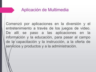 Aplicación de Multimedia
Comenzó por aplicaciones en la diversión y el
entretenimiento a través de los juegos de video.
De allí se paso a las aplicaciones en la
información y la educación, para pasar al campo
de la capacitación y la instrucción, a la oferta de
servicios y productos y a la administración.
 