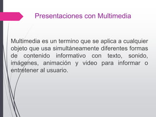 Presentaciones con Multimedia
Multimedia es un termino que se aplica a cualquier
objeto que usa simultáneamente diferentes formas
de contenido informativo con texto, sonido,
imágenes, animación y video para informar o
entretener al usuario.
 