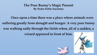 The Poor Bunny’s Magic Present
By Pedro Pablo Sacristan
Once upon a time there was a place where animals were
suffering greatly from drought and hunger. A very poor bunny
was walking sadly through the fields when, all of a sudden, a
wizard appeared in front of him.
 