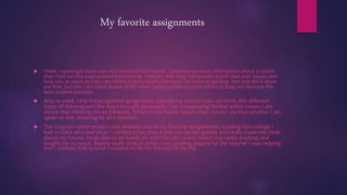 My favorite assignments
 Week 1 scavenger hunt was very beneficial for myself, I gathered so much information about Grayson
that I had no idea even existed beforehand. I learned that they will actually proof read your essays and
help you as much as they can, which is really helpful because I'm awful at spelling. Not only did it show
me that, but also I am more aware of the other opportunities Grayson offers to help you become the
best student possible.
 Also In week 1 the metacognition assignment opened my eyes to how we think, the different
types of thinking and the way I thought personally. I am a beginning thinker which means I am
aware that thinking drives behavior. Which in my words means that I know I control whether I am
upset or not, meaning its all a mindset.
 The Grayson career project was another one of my favorite assignments. Coming into college I
had no idea who and what I wanted to be, that made me decide quickly and really made me think
about my future. I was able to be hands on with the job I want, which was really exciting and
taught me so much. Reality really sunk in when I was grading papers for the teacher I was helping
and I realized that is what I wanted to do for the rest of my life.
 