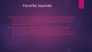 Favorite Journals
 My favorite journals was Journal number one. I learned that I needed guidance
in several things, such as employing interdependence, and adopting lifelong
learn. I went into college thinking I had it all figured out not knowing there
were certain ways of thinking.
 The Second favorite journal I did was journal 9, it showed myself I hadn’t
changed as much as I would like. It also proved I needed t work on my
emotional intelligence because my scores both times taking the test were very
low. It made me realize I needed to keep working at making myself the best
me.
 