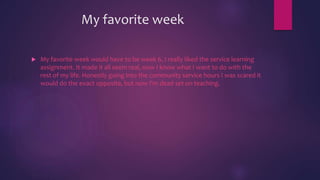 My favorite week
 My favorite week would have to be week 6, I really liked the service learning
assignment. It made it all seem real, now I know what I want to do with the
rest of my life. Honestly going into the community service hours I was scared it
would do the exact opposite, but now I'm dead set on teaching.
 