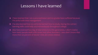 Lessons I have learned
 I have learned that I am a procrastinator and my grades have suffered because
I'm awful with time management
 I've also learned how to correctly learned how to study, having the correct
learning skills could help you tremendously throughout college.
 Also have learned how big of deal stress is to this generation, I didn’t realize
how many people dealt with stress and other disorders. I also didn’t know that
more then 50 percent of doctor visits are stress related.
 