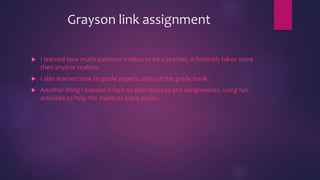 Grayson link assignment
 I learned how much patience it takes to be a teacher, it honestly takes more
then anyone realizes.
 I also learned how to grade papers, and use the grade book.
 Another thing I learned is how to plan lectures and assignments, using fun
activities to help the students learn easier.
 