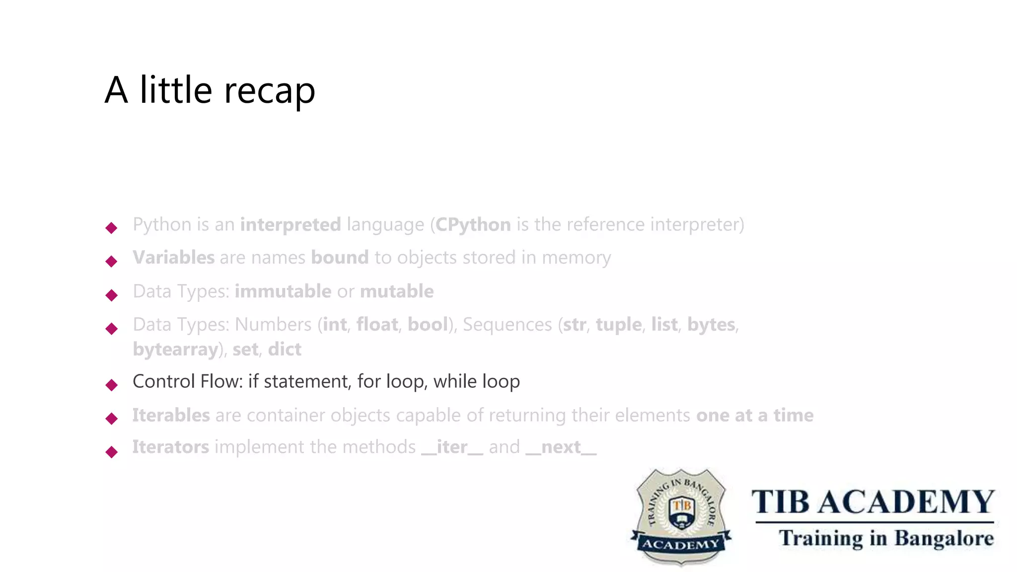 A little recap
 Python is an interpreted language (CPython is the reference interpreter)
Variables are names bound to objects stored in memory
Data Types: immutable or mutable
Data Types: Numbers (int, float, bool), Sequences (str, tuple, list, bytes,
bytearray), set, dict
Control Flow: if statement, for loop, while loop
Iterables are container objects capable of returning their elements one at a time
Iterators implement the methods iter and next






 