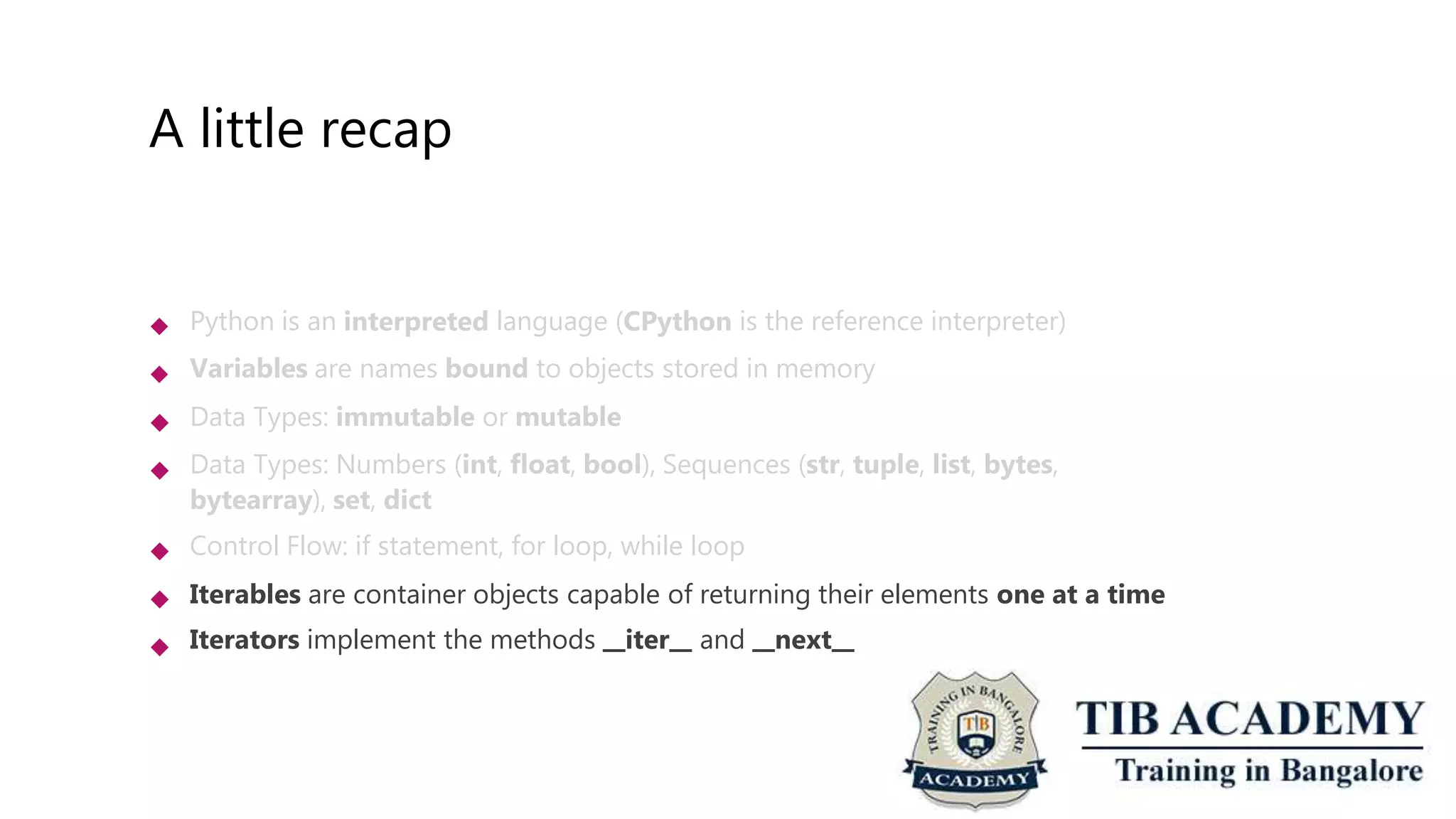 A little recap
 Python is an interpreted language (CPython is the reference interpreter)
Variables are names bound to objects stored in memory
Data Types: immutable or mutable
Data Types: Numbers (int, float, bool), Sequences (str, tuple, list, bytes,
bytearray), set, dict
Control Flow: if statement, for loop, while loop
Iterables are container objects capable of returning their elements one at a time
Iterators implement the methods iter and next






 