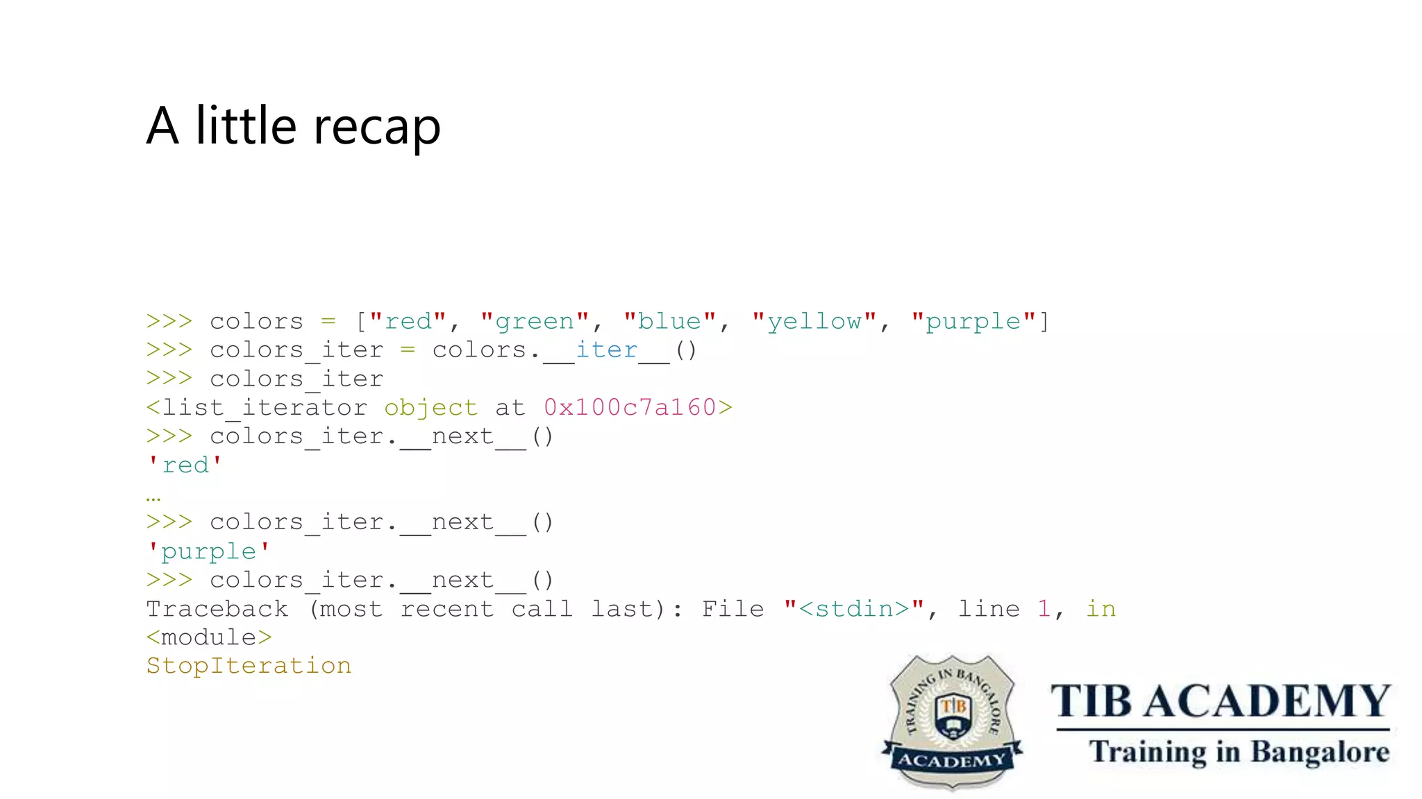 A little recap
>>>
>>>
>>>
colors = ["red", "green", "blue",
colors_iter = colors. iter ()
"yellow", "purple"]
colors_iter
<list_iterator object at 0x100c7a160>
>>> colors_iter. next__()
'red'
…
>>> colors_iter. next__()
'purple'
>>> colors_iter. next__()
Traceback (most recent call last): File
<module>
StopIteration
"<stdin>", line 1, in
 