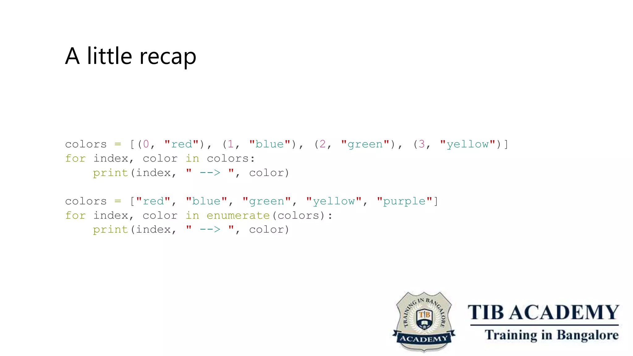 A little recap
colors = [(0, "red"), (1, "blue"), (2, "green"), (3, "yellow")]
for index, color
print(index,
in colors:
" --> ", color)
colors = ["red",
for index, color
print(index,
"blue", "green", "yellow", "purple"]
in enumerate(colors):
" --> ", color)
 