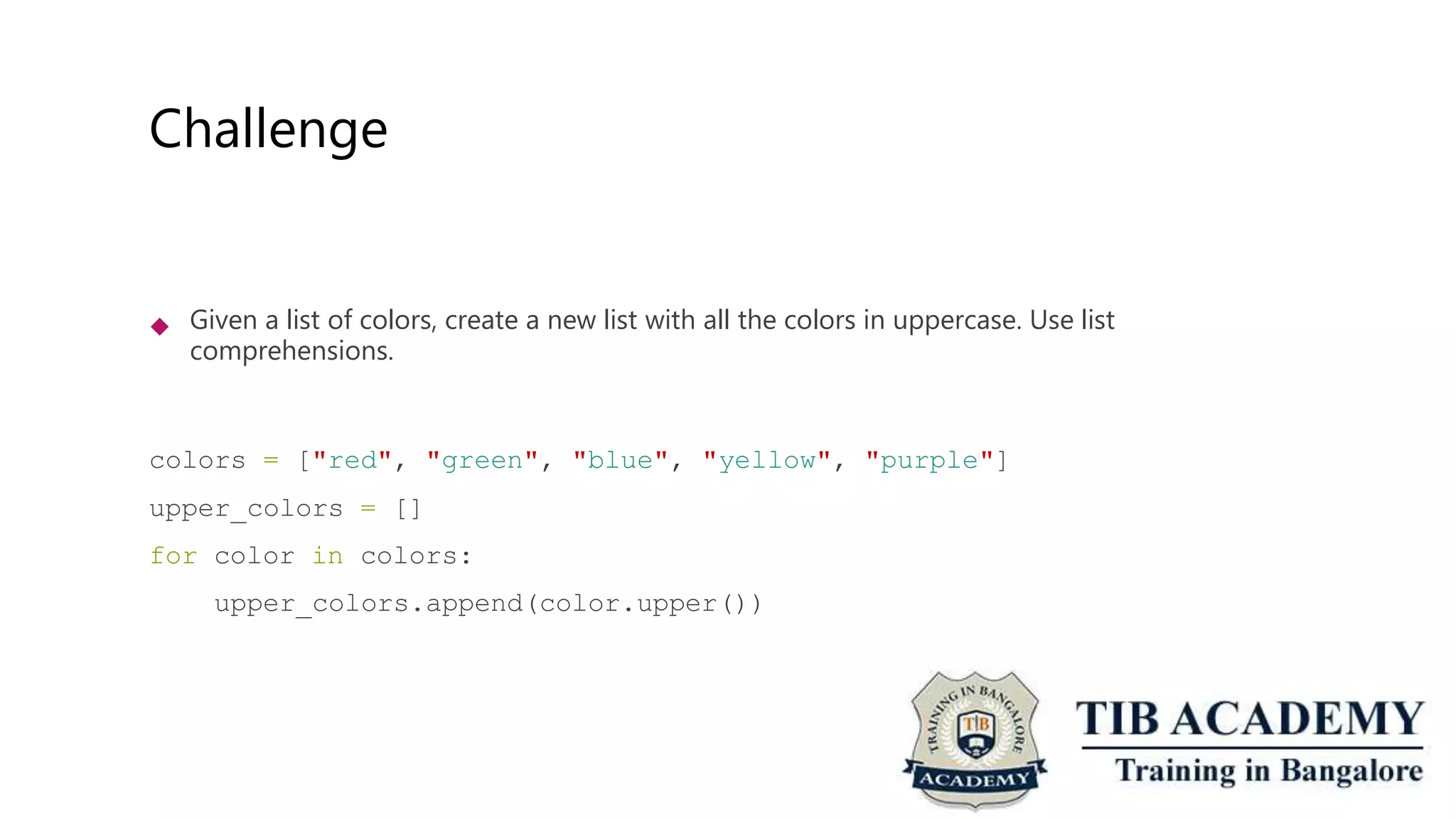 Challenge
 Given a list of colors, create a new list with all the colors in uppercase. Use list
comprehensions.
colors = ["red", "green", "blue", "yellow", "purple"]
upper_colors = []
for color in colors:
upper_colors.append(color.upper())
 