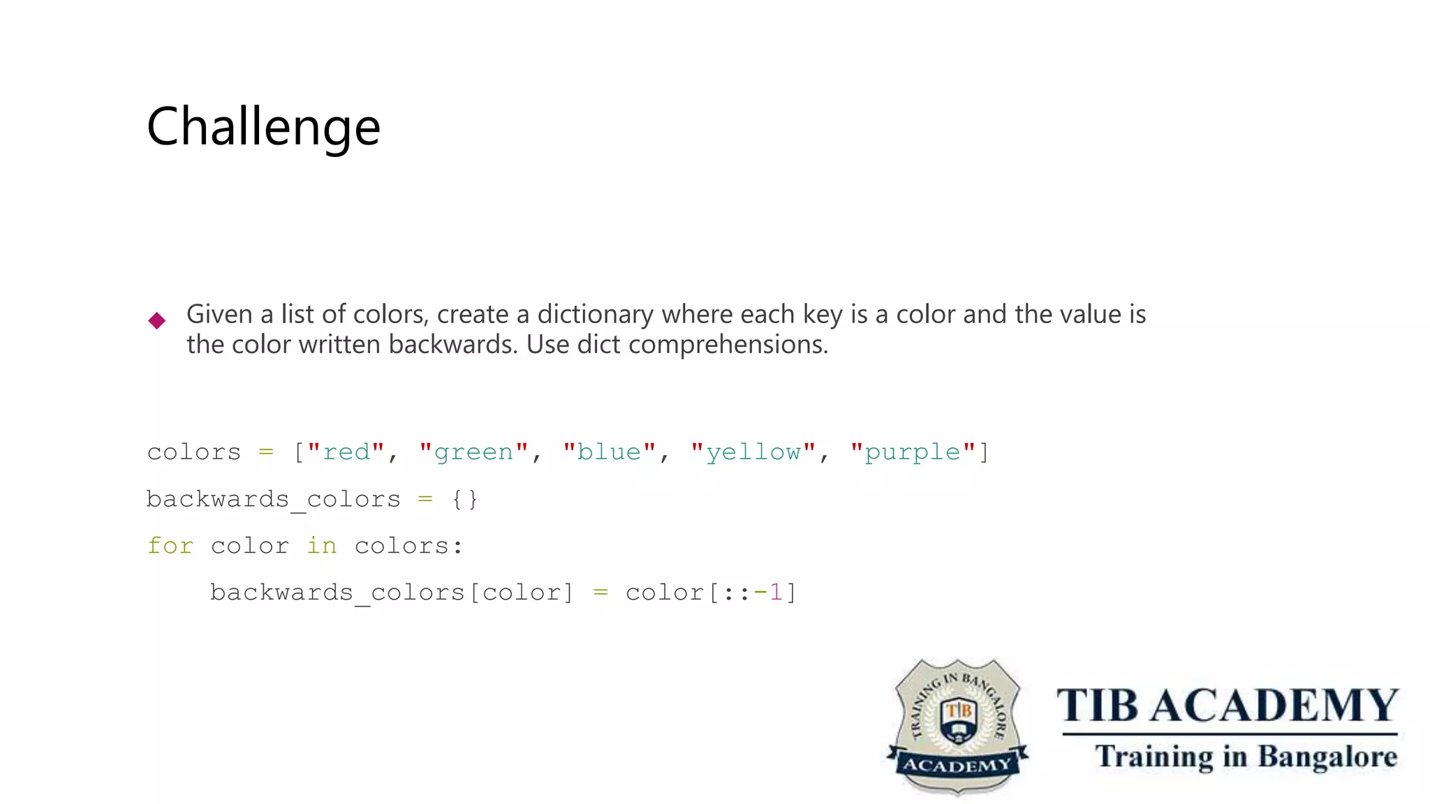 Challenge
 Given a list of colors, create a dictionary where each key is a color and the value is
the color written backwards. Use dict comprehensions.
colors = ["red", "green", "blue", "yellow", "purple"]
backwards_colors = {}
for color in colors:
backwards_colors[color] = color[::-1]
 
