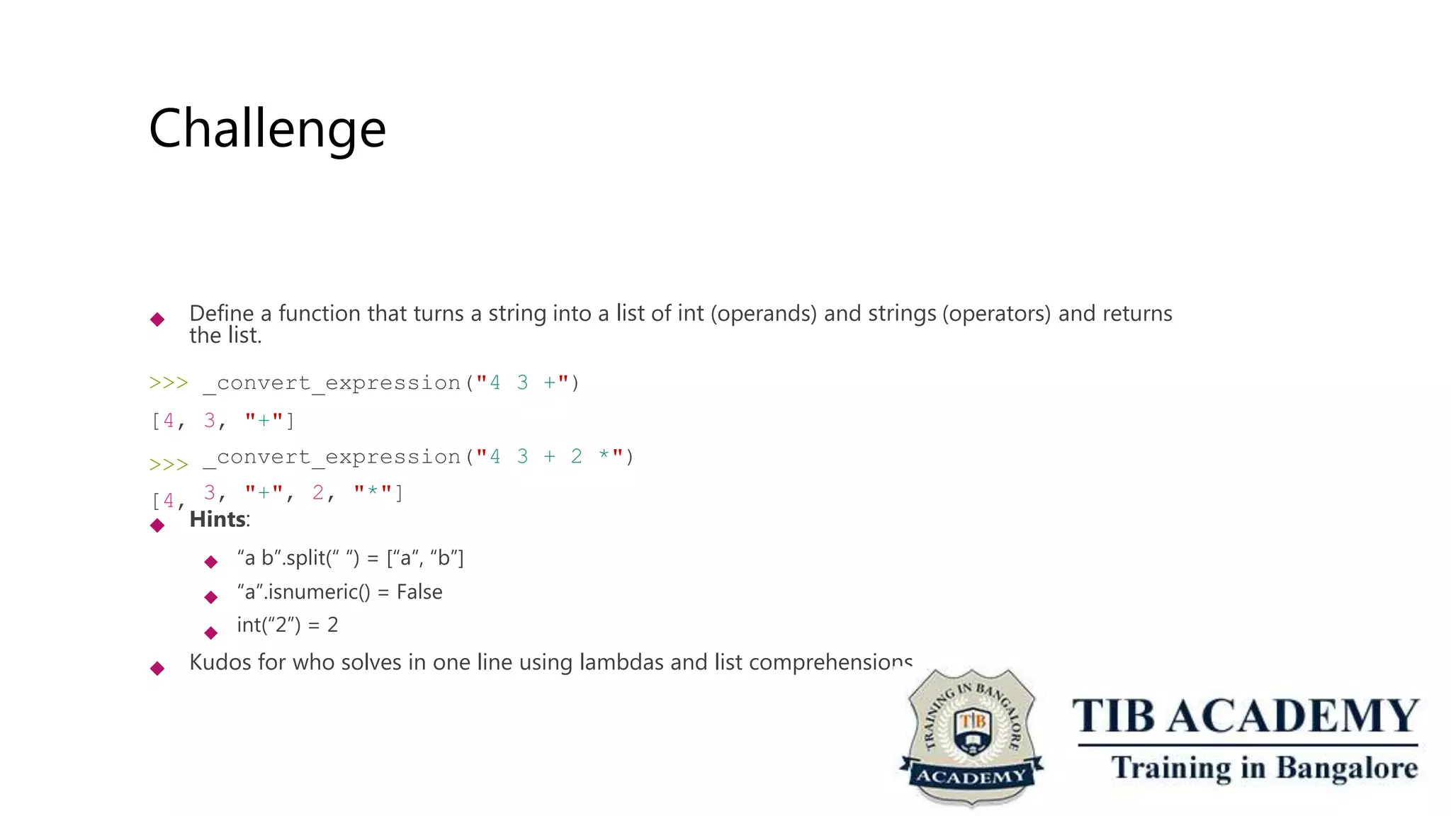 Challenge
 Define a function that turns a string into a list of int (operands) and strings (operators) and returns
the list.
>>>
[4,
>>>
[4,
_convert_expression("4
3, "+"]
_convert_expression("4
3, "+", 2, "*"]
3 +")
3 + 2 *")
 Hints:
 “a b”.split(“ “) = [“a”, “b”]
“a”.isnumeric() = False
int(“2”) = 2


 Kudos for who solves in one line using lambdas and list comprehensions.
 