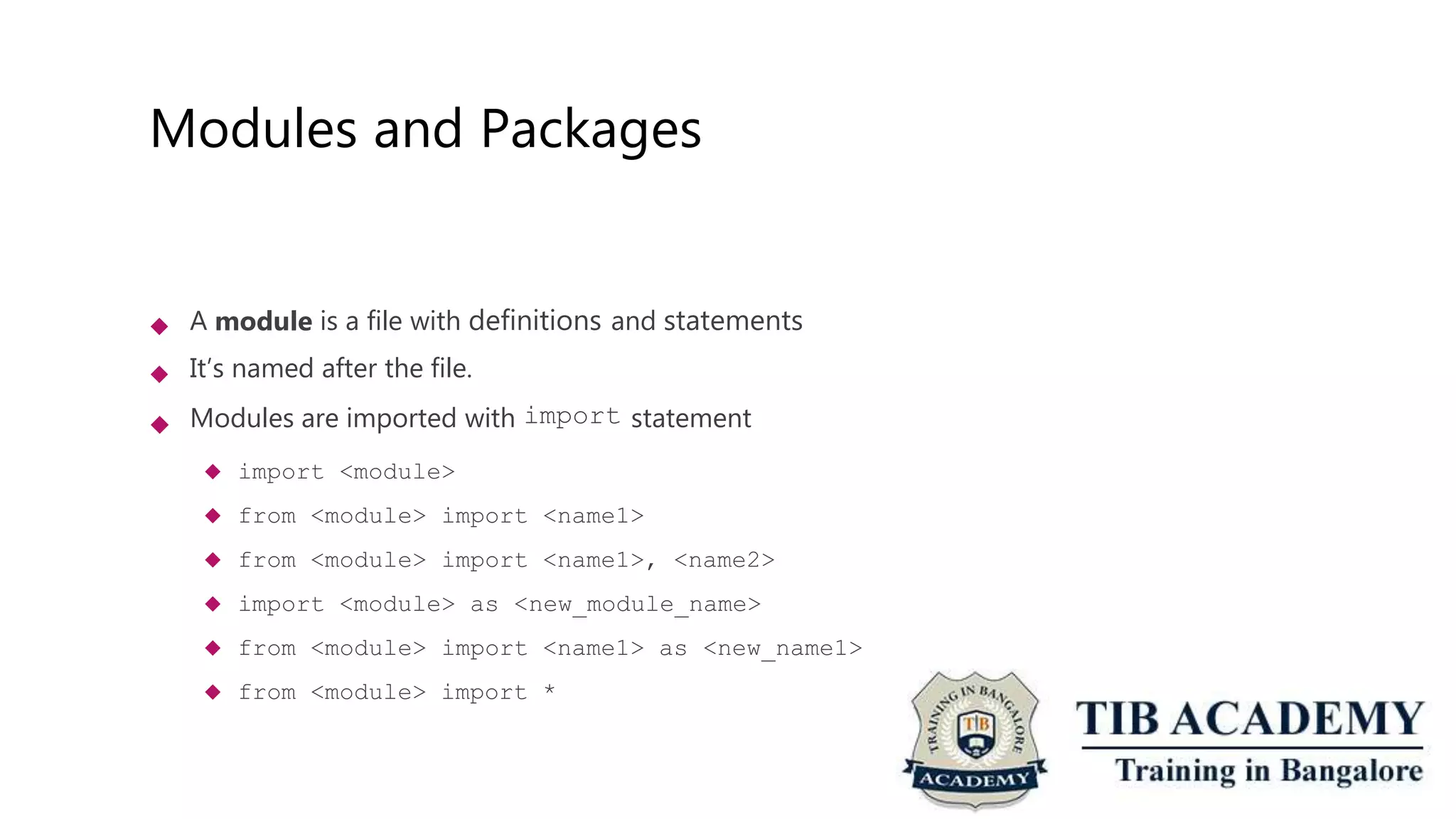 Modules and Packages
 A module is a file with definitions and statements
It’s named after the file.
Modules are imported with import statement
 import <module>
 from <module> import <name1>
 from <module> import <name1>, <name2>
 import <module> as <new_module_name>
 from <module> import <name1> as <new_name1>
 from <module> import *


 