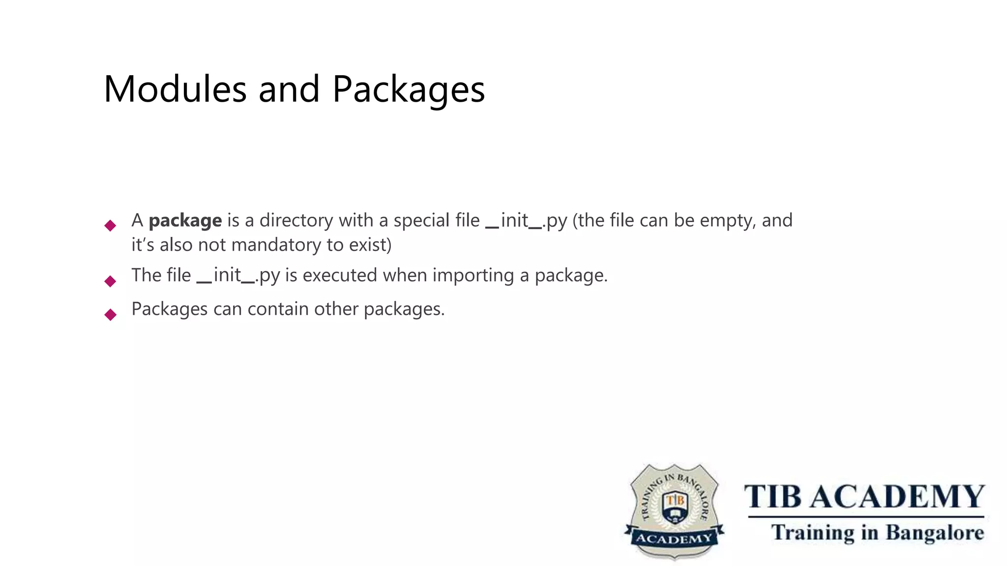 Modules and Packages
 A package is a directory with a special file init .py (the file can be empty, and
it’s also not mandatory to exist)
The file init .py is executed when importing a package.
 Packages can contain other packages.
 