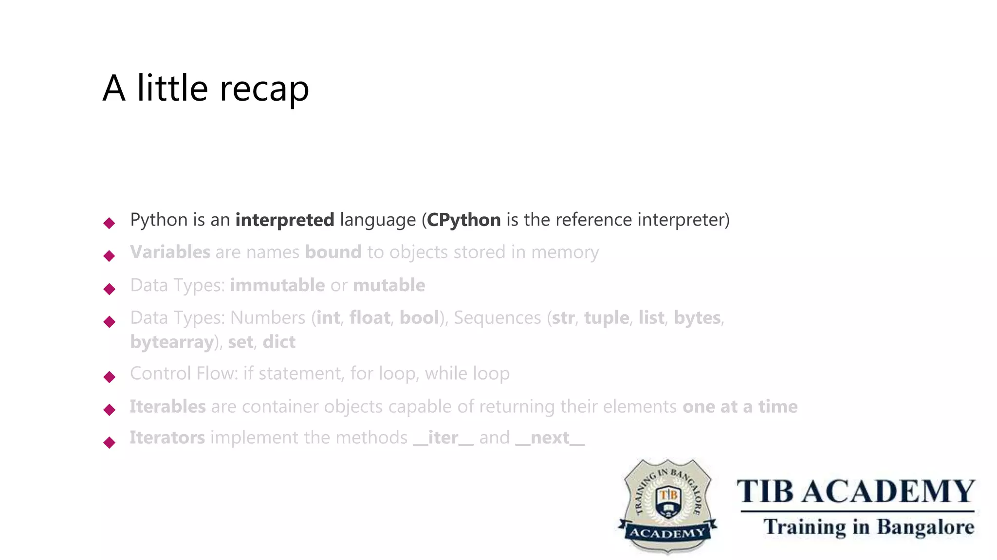 A little recap
 Python is an interpreted language (CPython is the reference interpreter)
Variables are names bound to objects stored in memory
Data Types: immutable or mutable
Data Types: Numbers (int, float, bool), Sequences (str, tuple, list, bytes,
bytearray), set, dict
Control Flow: if statement, for loop, while loop
Iterables are container objects capable of returning their elements one at a time
Iterators implement the methods iter and next






 