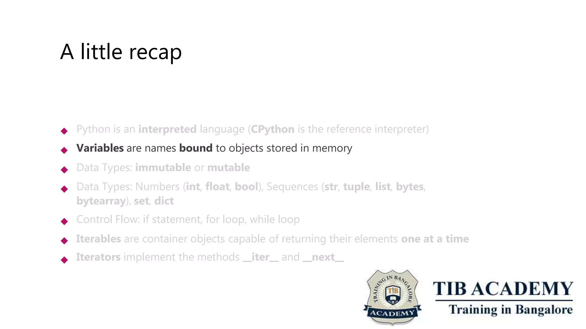 A little recap
 Python is an interpreted language (CPython is the reference interpreter)
Variables are names bound to objects stored in memory
Data Types: immutable or mutable
Data Types: Numbers (int, float, bool), Sequences (str, tuple, list, bytes,
bytearray), set, dict
Control Flow: if statement, for loop, while loop
Iterables are container objects capable of returning their elements one at a time
Iterators implement the methods iter and next






 